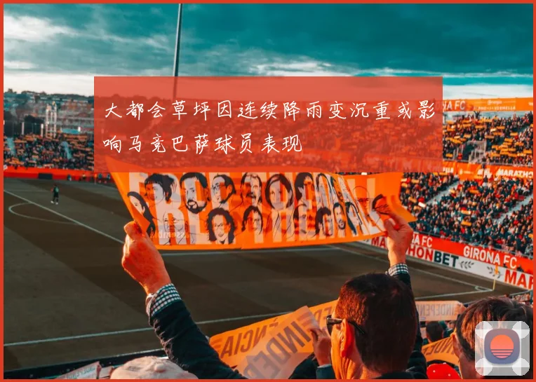 大都会草坪因连续降雨变沉重或影响马竞巴萨球员表现